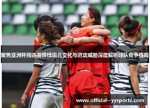 聚焦亚洲杯预选赛锋线组合变化与进攻威胁深度解析球队竞争格局