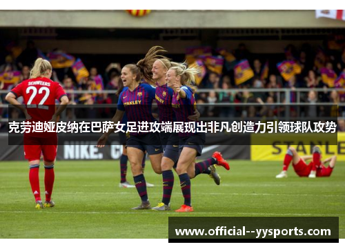 克劳迪娅皮纳在巴萨女足进攻端展现出非凡创造力引领球队攻势