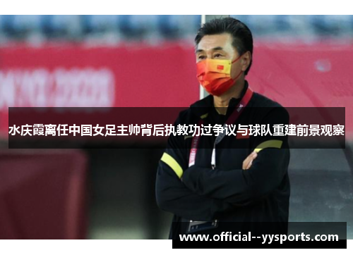 水庆霞离任中国女足主帅背后执教功过争议与球队重建前景观察